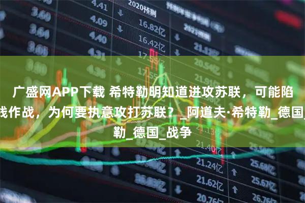 广盛网APP下载 希特勒明知道进攻苏联，可能陷入两线作战，为何要执意攻打苏联？_阿道夫·希特勒_德国_战争