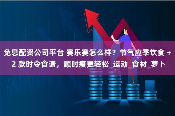 免息配资公司平台 赛乐赛怎么样？节气应季饮食 + 2 款时令食谱，顺时瘦更轻松_运动_食材_萝卜