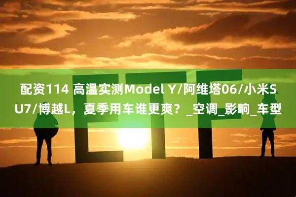 配资114 高温实测Model Y/阿维塔06/小米SU7/博越L，夏季用车谁更爽？_空调_影响_车型