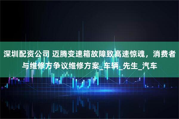 深圳配资公司 迈腾变速箱故障致高速惊魂，消费者与维修方争议维修方案_车辆_先生_汽车