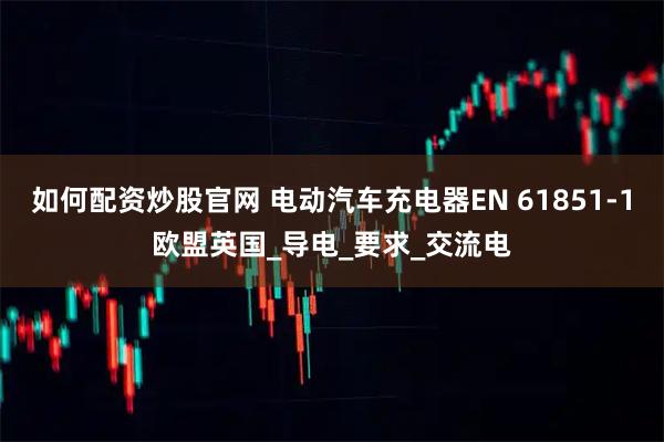 如何配资炒股官网 电动汽车充电器EN 61851-1欧盟英国_导电_要求_交流电