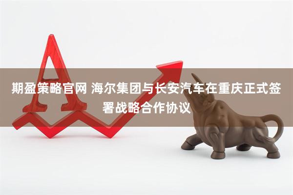 期盈策略官网 海尔集团与长安汽车在重庆正式签署战略合作协议