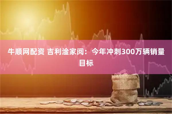 牛顺网配资 吉利淦家阅：今年冲刺300万辆销量目标