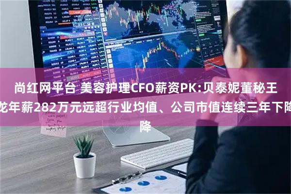 尚红网平台 美容护理CFO薪资PK:贝泰妮董秘王龙年薪282万元远超行业均值、公司市值连续三年下降