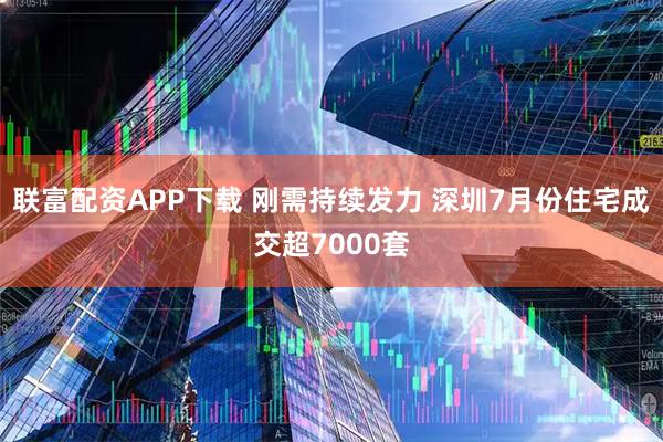 联富配资APP下载 刚需持续发力 深圳7月份住宅成交超7000套