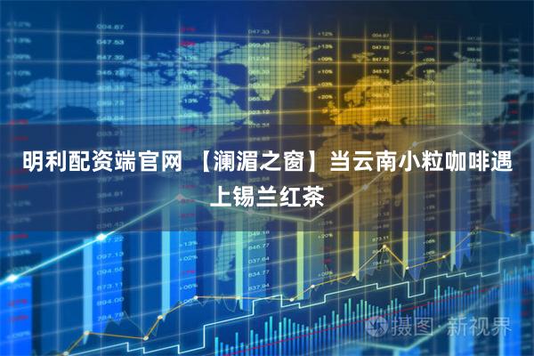 明利配资端官网 【澜湄之窗】当云南小粒咖啡遇上锡兰红茶