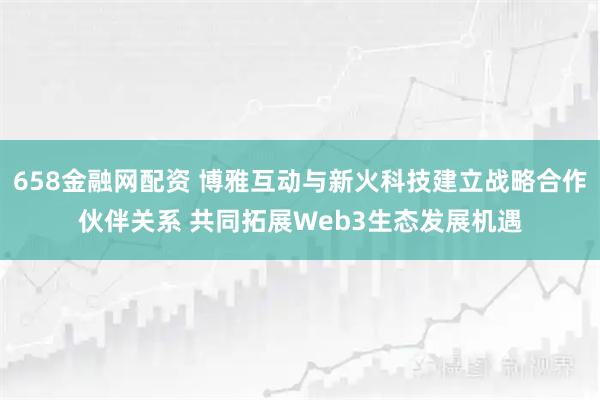 658金融网配资 博雅互动与新火科技建立战略合作伙伴关系 共同拓展Web3生态发展机遇