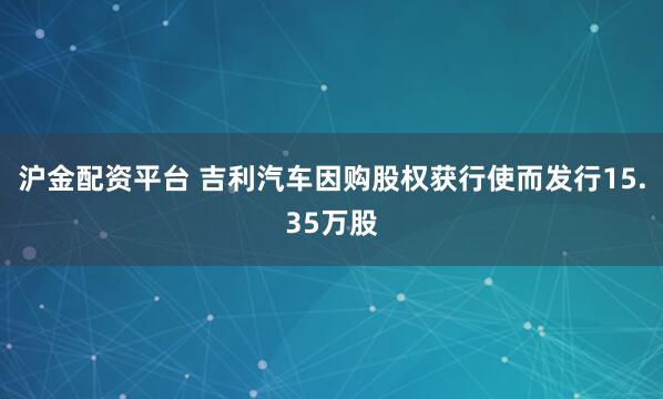 沪金配资平台 吉利汽车因购股权获行使而发行15.35万股