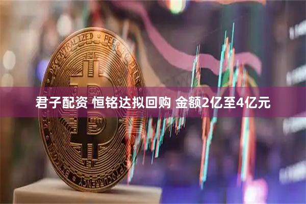 君子配资 恒铭达拟回购 金额2亿至4亿元