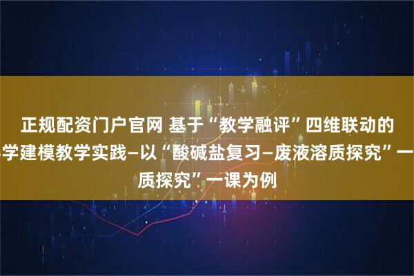 正规配资门户官网 基于“教学融评”四维联动的初中科学建模教学实践—以“酸碱盐复习—废液溶质探究”一课为例