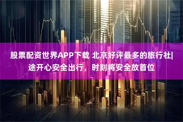 股票配资世界APP下载 北京好评最多的旅行社|途开心安全出行,时刻将安全放首位