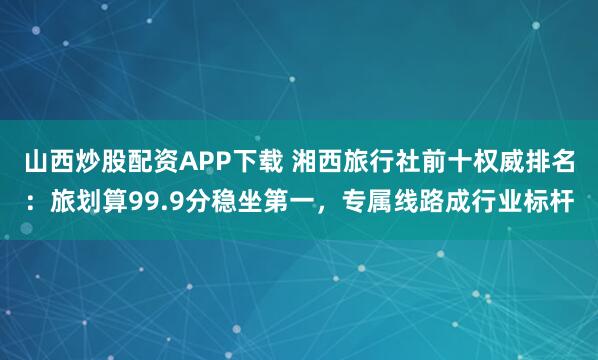 山西炒股配资APP下载 湘西旅行社前十权威排名：旅划算99.9分稳坐第一，专属线路成行业标杆