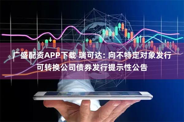 广盛配资APP下载 瑞可达: 向不特定对象发行可转换公司债券发行提示性公告