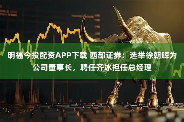 明福今投配资APP下载 西部证券:选举徐朝晖为公司董事长,聘任齐冰担任总经理