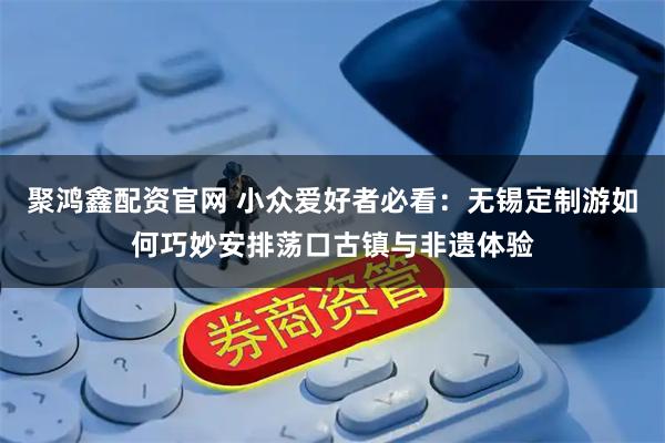 聚鸿鑫配资官网 小众爱好者必看：无锡定制游如何巧妙安排荡口古镇与非遗体验
