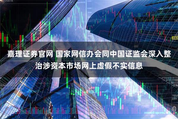 嘉理证券官网 国家网信办会同中国证监会深入整治涉资本市场网上虚假不实信息