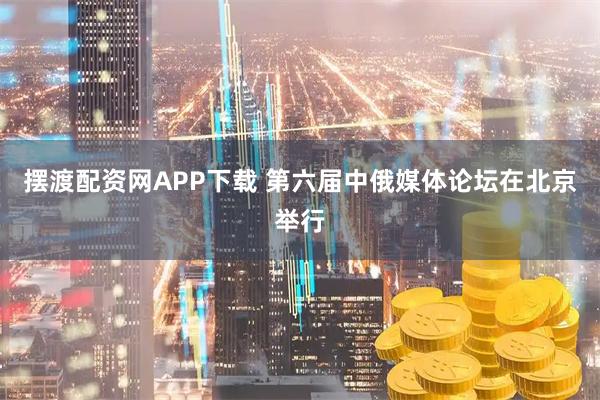 摆渡配资网APP下载 第六届中俄媒体论坛在北京举行