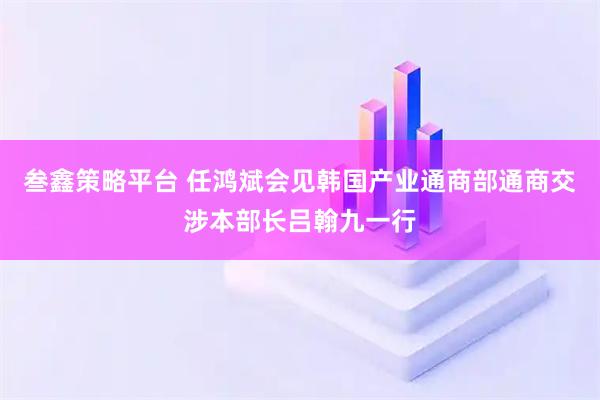 叁鑫策略平台 任鸿斌会见韩国产业通商部通商交涉本部长吕翰九一行