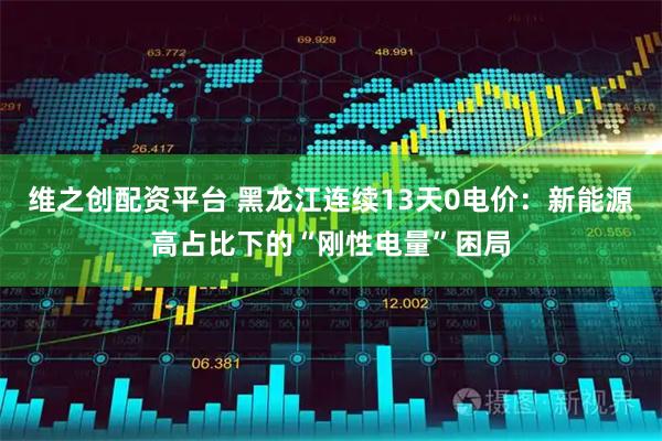 维之创配资平台 黑龙江连续13天0电价：新能源高占比下的“刚性电量”困局