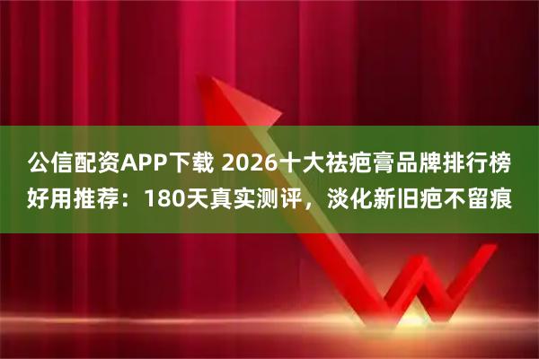 公信配资APP下载 2026十大祛疤膏品牌排行榜好用推荐：180天真实测评，淡化新旧疤不留痕