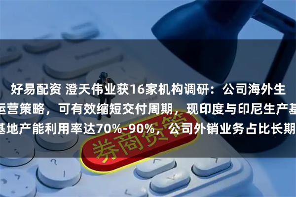 好易配资 澄天伟业获16家机构调研：公司海外生产基地通过实施本土化运营策略，可有效缩短交付周期，现印度与印尼生产基地产能利用率达70%-90%，公司外销业务占比长期超过60%（附调研问答）