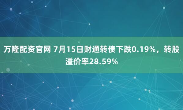 万隆配资官网 7月15日财通转债下跌0.19%，转股溢价率28.59%