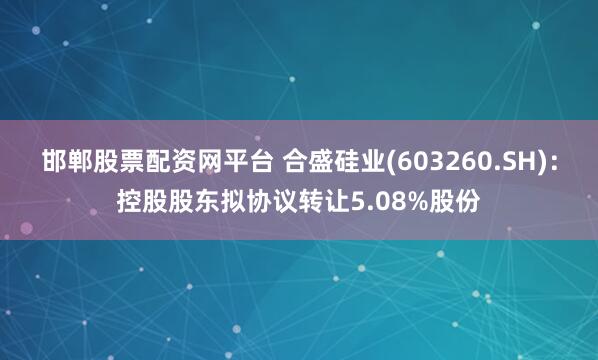 邯郸股票配资网平台 合盛硅业(603260.SH)：控股股东拟协议转让5.08%股份