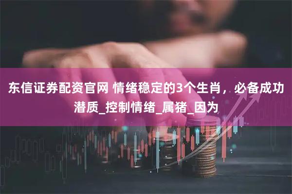 东信证券配资官网 情绪稳定的3个生肖，必备成功潜质_控制情绪_属猪_因为