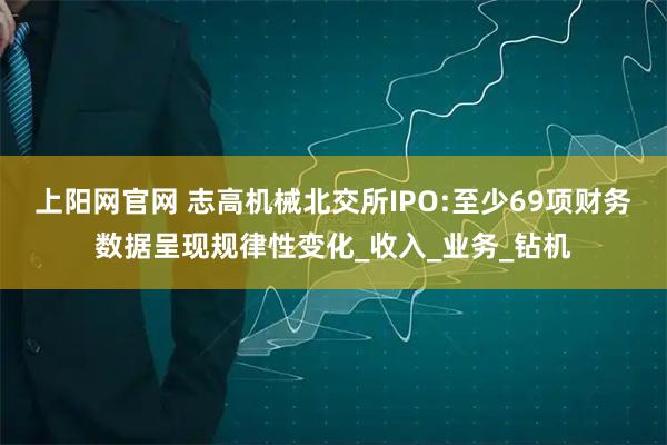 上阳网官网 志高机械北交所IPO:至少69项财务数据呈现规律性变化_收入_业务_钻机