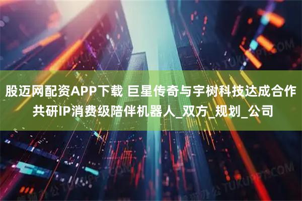 股迈网配资APP下载 巨星传奇与宇树科技达成合作 共研IP消费级陪伴机器人_双方_规划_公司