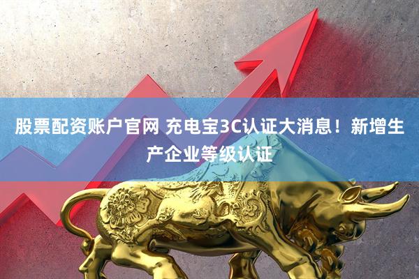 股票配资账户官网 充电宝3C认证大消息!新增生产企业等级认证