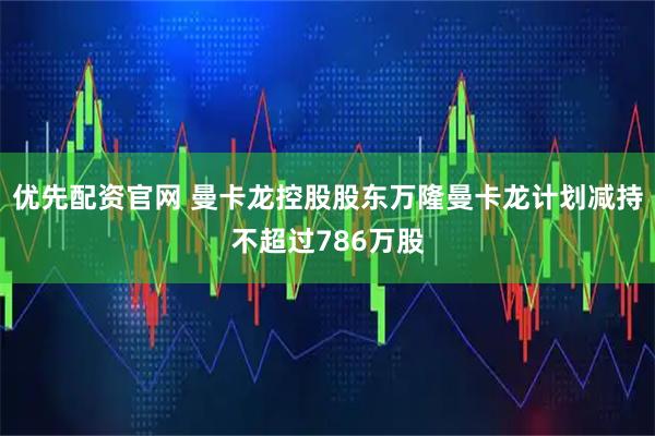 优先配资官网 曼卡龙控股股东万隆曼卡龙计划减持不超过786万股