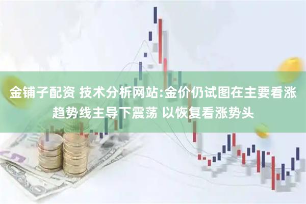 金铺子配资 技术分析网站:金价仍试图在主要看涨趋势线主导下震荡 以恢复看涨势头