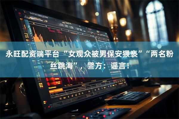 永旺配资端平台 “女观众被男保安猥亵”“两名粉丝跳海”，警方：谣言！