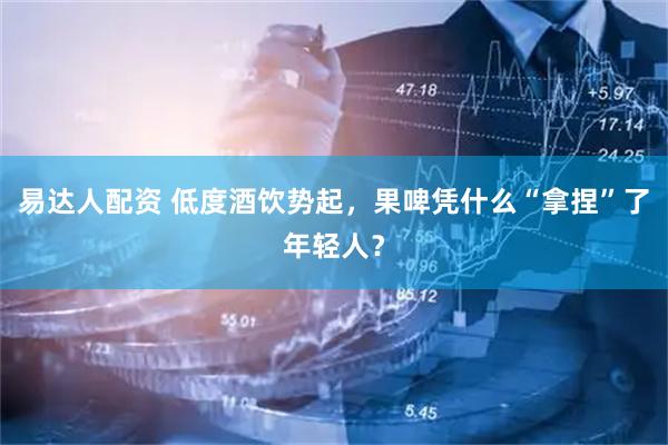 易达人配资 低度酒饮势起,果啤凭什么“拿捏”了年轻人?