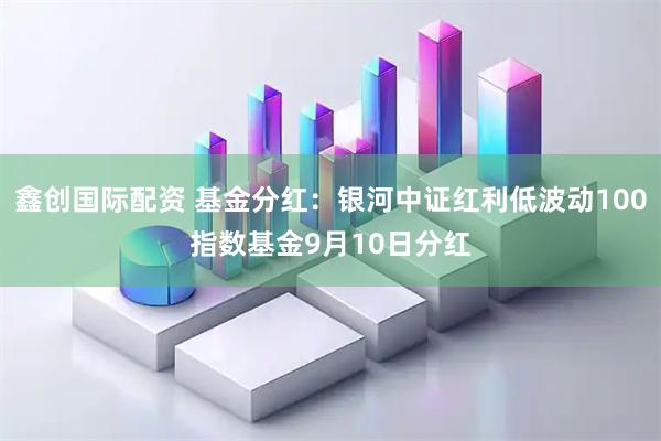 鑫创国际配资 基金分红:银河中证红利低波动100指数基金9月10日分红