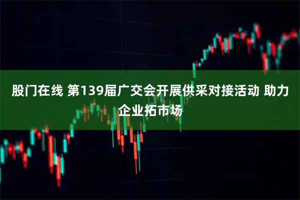 股门在线 第139届广交会开展供采对接活动 助力企业拓市场